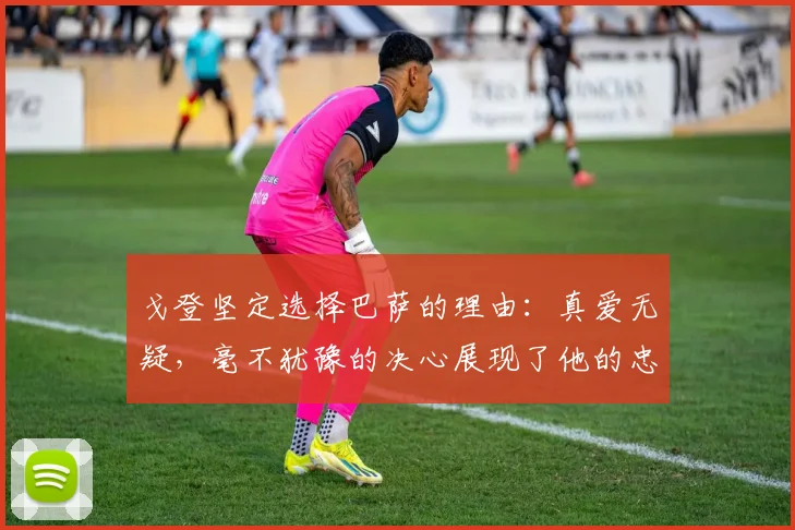 戈登坚定选择巴萨的理由：真爱无疑，毫不犹豫的决心展现了他的忠诚