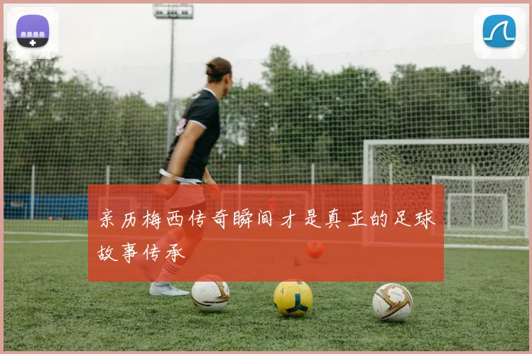 亲历梅西传奇瞬间才是真正的足球故事传承