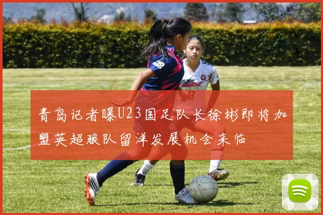 青岛记者曝U23国足队长徐彬即将加盟英超狼队留洋发展机会来临