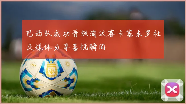 巴西队成功晋级淘汰赛卡塞米罗社交媒体分享喜悦瞬间