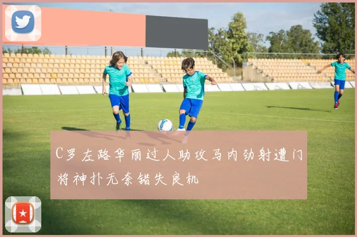 C罗左路华丽过人助攻马内劲射遭门将神扑无奈错失良机