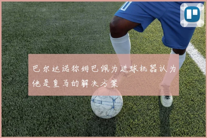 巴尔达诺称姆巴佩为进球机器认为他是皇马的解决方案