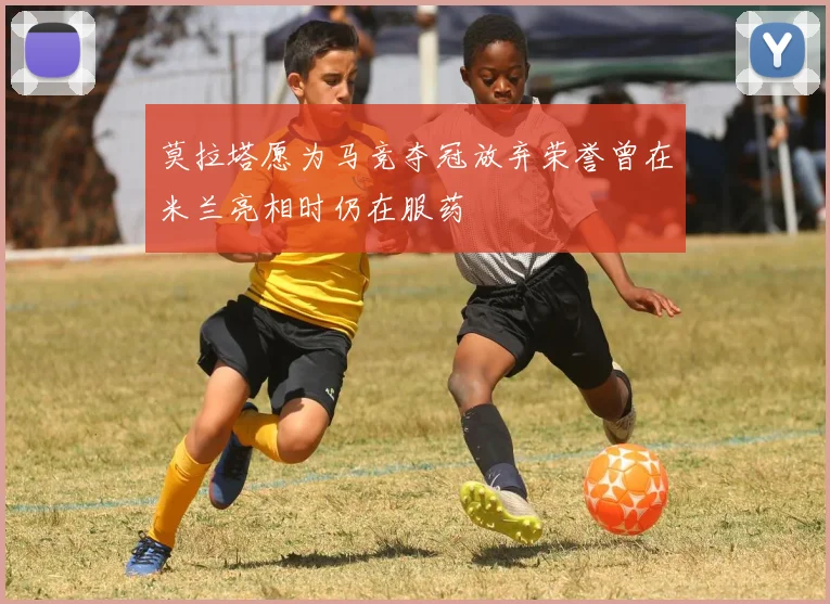莫拉塔愿为马竞夺冠放弃荣誉曾在米兰亮相时仍在服药