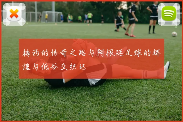 梅西的传奇之路与阿根廷足球的辉煌与低谷交织记