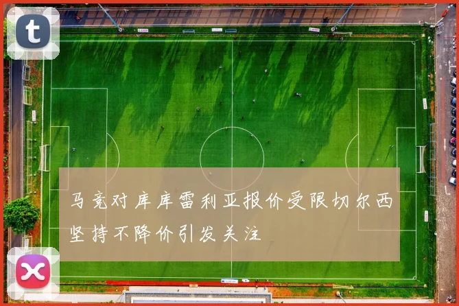 马竞对库库雷利亚报价受限切尔西坚持不降价引发关注