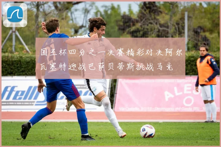国王杯四分之一决赛精彩对决阿尔瓦塞特迎战巴萨贝蒂斯挑战马竞