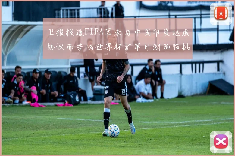 卫报报道FIFA因未与中国印度达成协议而苦恼世界杯扩军计划面临挑战