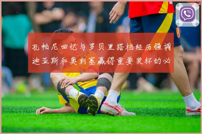 孔帕尼回忆与罗贝里搭档经历强调迪亚斯和奥利塞赢得重要奖杯的必要性