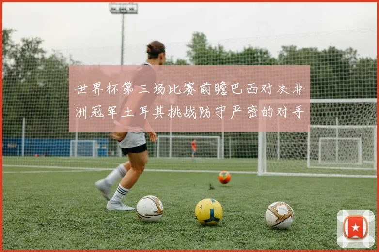 世界杯第三场比赛前瞻巴西对决非洲冠军土耳其挑战防守严密的对手