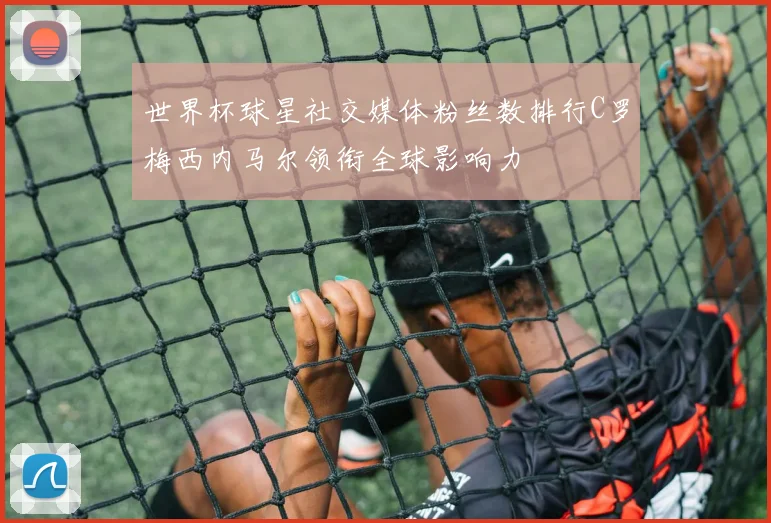 世界杯球星社交媒体粉丝数排行C罗梅西内马尔领衔全球影响力