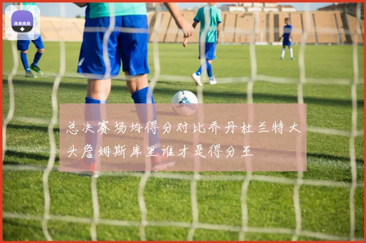 总决赛场均得分对比乔丹杜兰特大头詹姆斯库里谁才是得分王