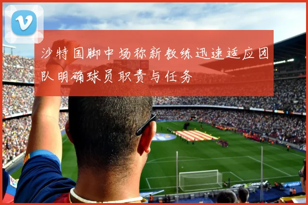 沙特国脚中场称新教练迅速适应团队明确球员职责与任务
