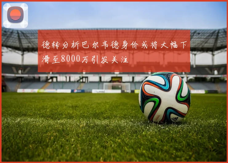 德转分析巴尔韦德身价或将大幅下滑至8000万引发关注