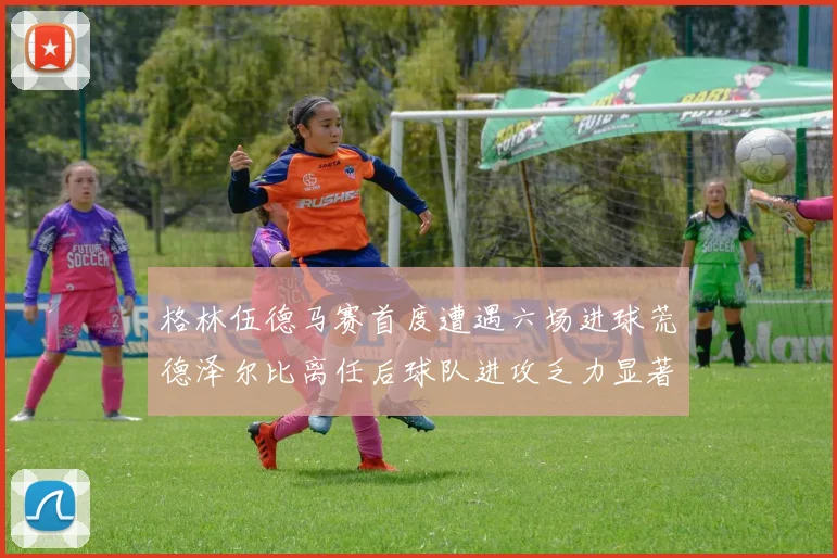 格林伍德马赛首度遭遇六场进球荒德泽尔比离任后球队进攻乏力显著