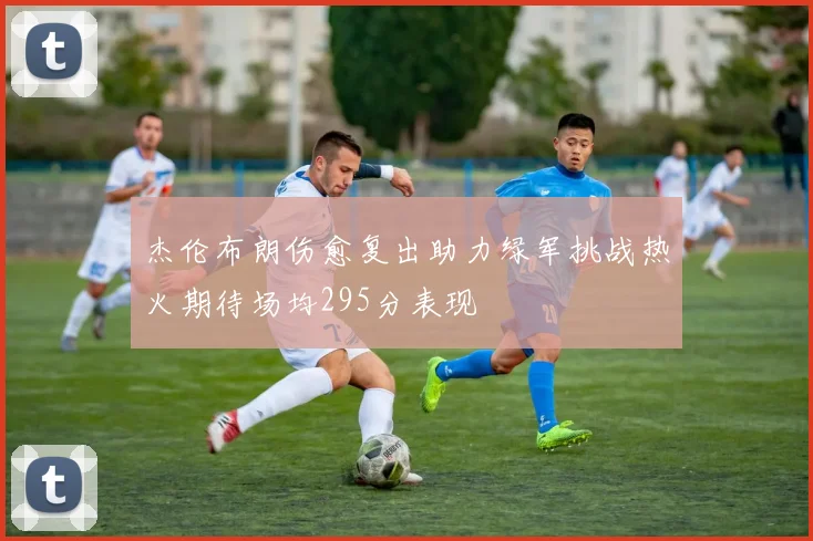 杰伦布朗伤愈复出助力绿军挑战热火期待场均295分表现