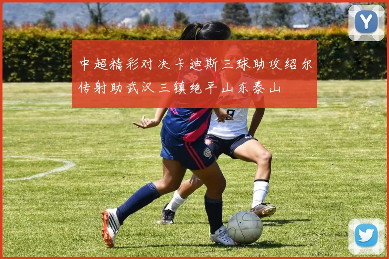 中超精彩对决卡迪斯三球助攻绍尔传射助武汉三镇绝平山东泰山