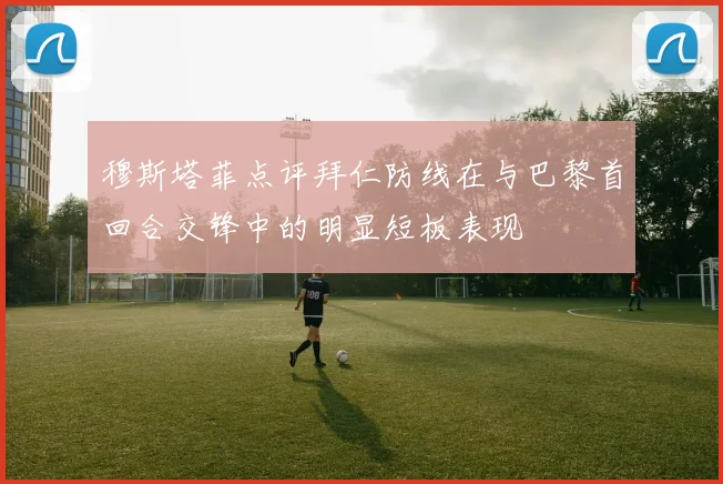 穆斯塔菲点评拜仁防线在与巴黎首回合交锋中的明显短板表现