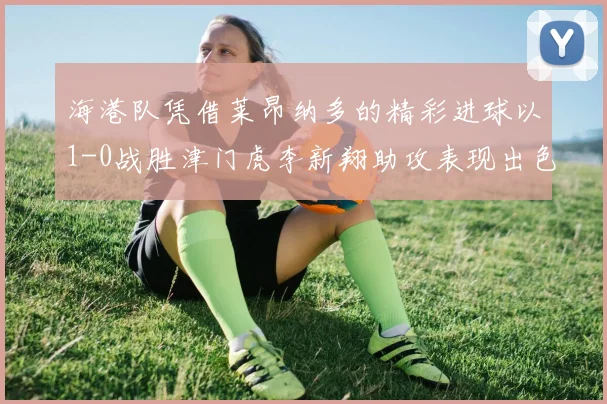 海港队凭借莱昂纳多的精彩进球以1-0战胜津门虎李新翔助攻表现出色