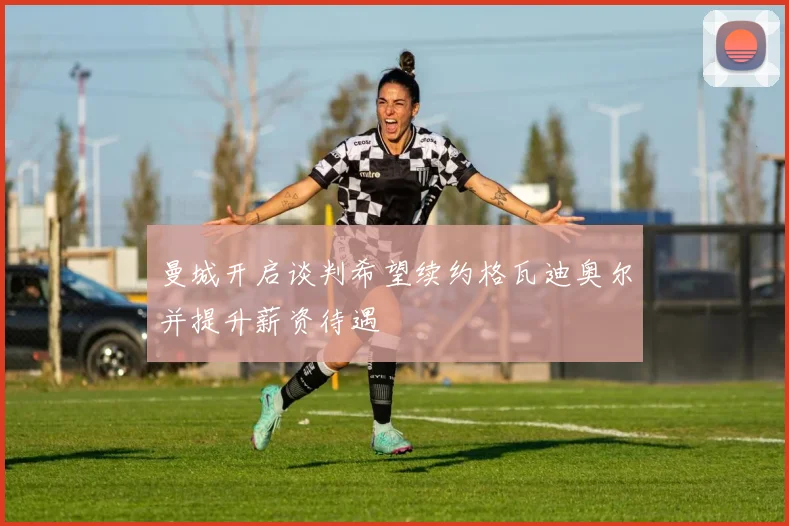 曼城开启谈判希望续约格瓦迪奥尔并提升薪资待遇